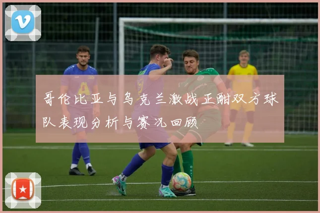 哥伦比亚与乌克兰激战正酣双方球队表现分析与赛况回顾