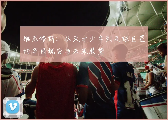 维尼修斯：从天才少年到足球巨星的华丽蜕变与未来展望