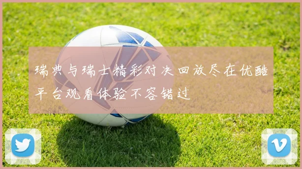 瑞典与瑞士精彩对决回放尽在优酷平台观看体验不容错过