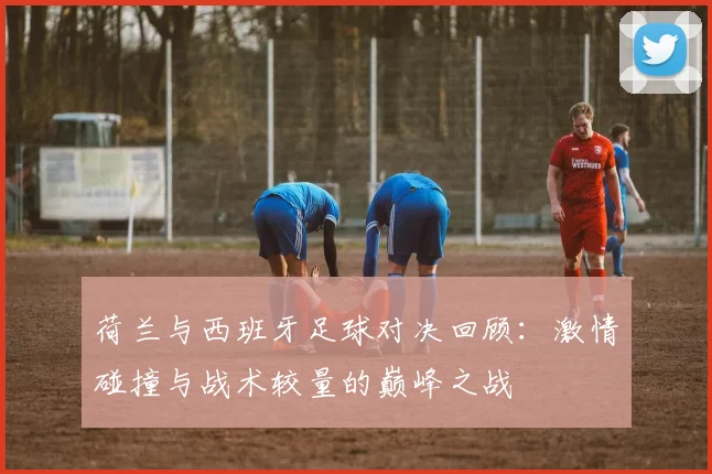 荷兰与西班牙足球对决回顾：激情碰撞与战术较量的巅峰之战