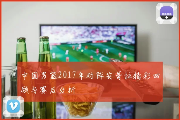 中国男篮2017年对阵安哥拉精彩回顾与赛后分析