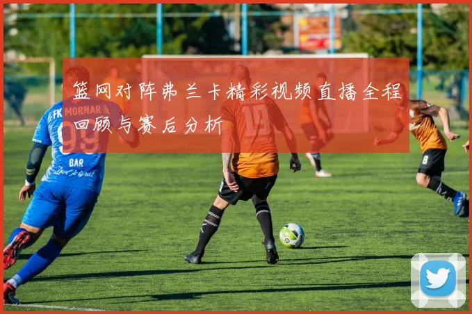 篮网对阵弗兰卡精彩视频直播全程回顾与赛后分析