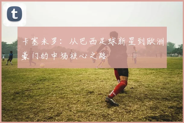卡塞米罗：从巴西足球新星到欧洲豪门的中场核心之路