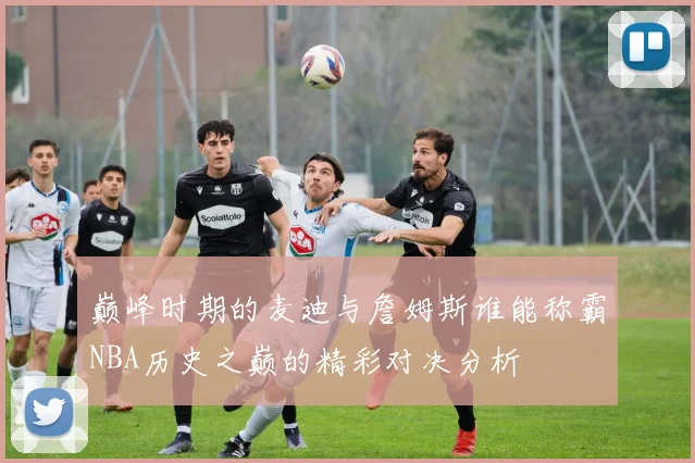 巅峰时期的麦迪与詹姆斯谁能称霸NBA历史之巅的精彩对决分析