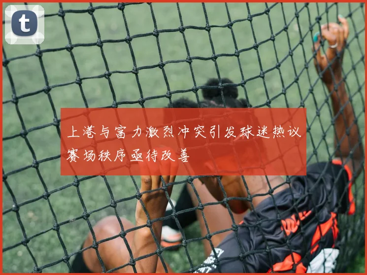 上港与富力激烈冲突引发球迷热议赛场秩序亟待改善