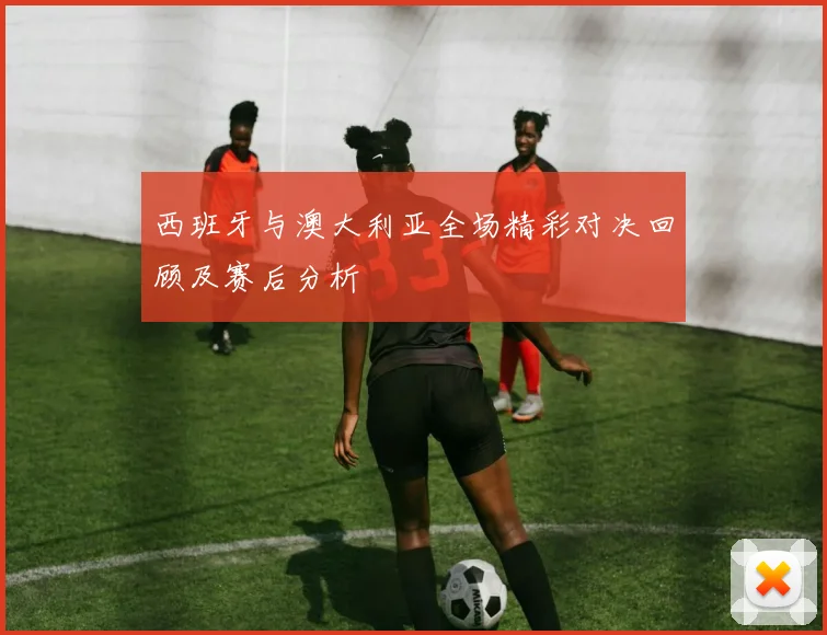 西班牙与澳大利亚全场精彩对决回顾及赛后分析