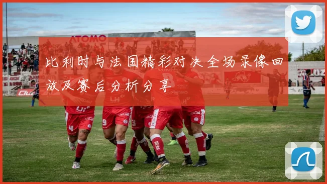 比利时与法国精彩对决全场录像回放及赛后分析分享