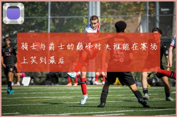 骑士与爵士的巅峰对决谁能在赛场上笑到最后