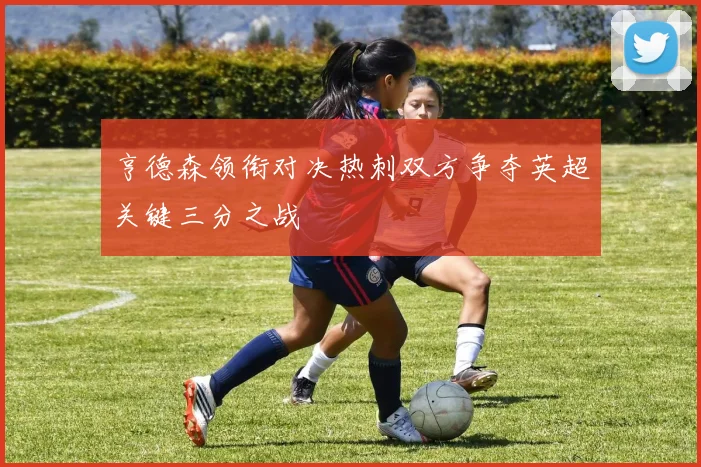 亨德森领衔对决热刺双方争夺英超关键三分之战