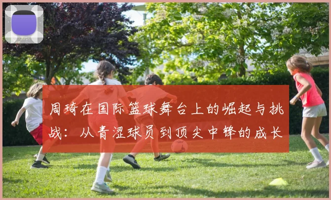 周琦在国际篮球舞台上的崛起与挑战：从青涩球员到顶尖中锋的成长历程