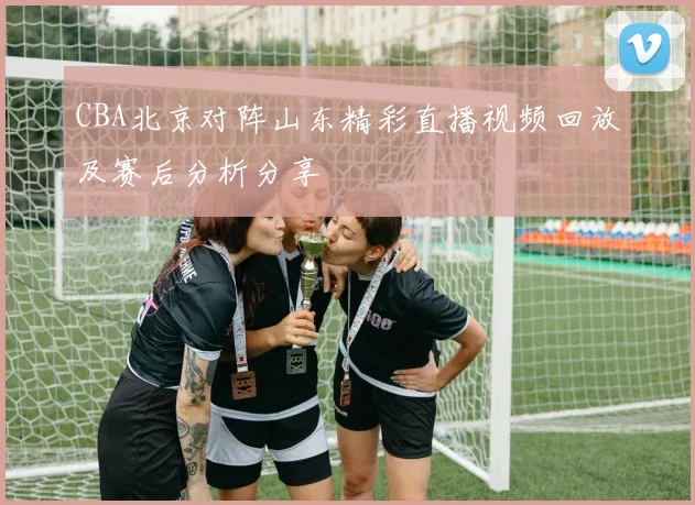 CBA北京对阵山东精彩直播视频回放及赛后分析分享