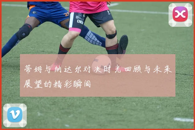 蒂姆与纳达尔对决时光回顾与未来展望的精彩瞬间