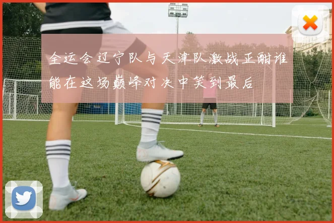 全运会辽宁队与天津队激战正酣谁能在这场巅峰对决中笑到最后