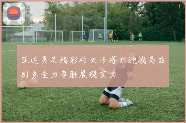 亚运男足精彩对决卡塔尔迎战乌兹别克全力争胜展现实力