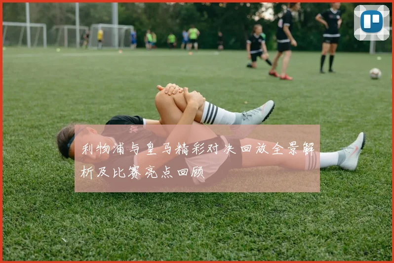 利物浦与皇马精彩对决回放全景解析及比赛亮点回顾