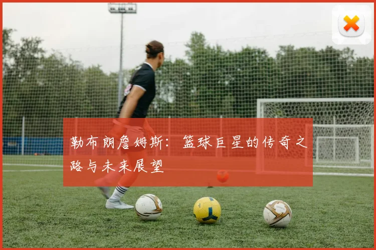 勒布朗詹姆斯：篮球巨星的传奇之路与未来展望