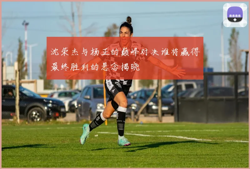 沈荣杰与杨正的巅峰对决谁将赢得最终胜利的悬念揭晓