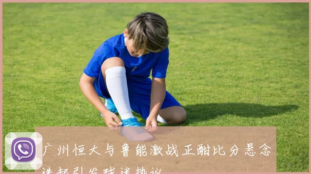 广州恒大与鲁能激战正酣比分悬念迭起引发球迷热议