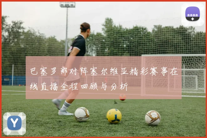 巴塞罗那对阵塞尔维亚精彩赛事在线直播全程回顾与分析