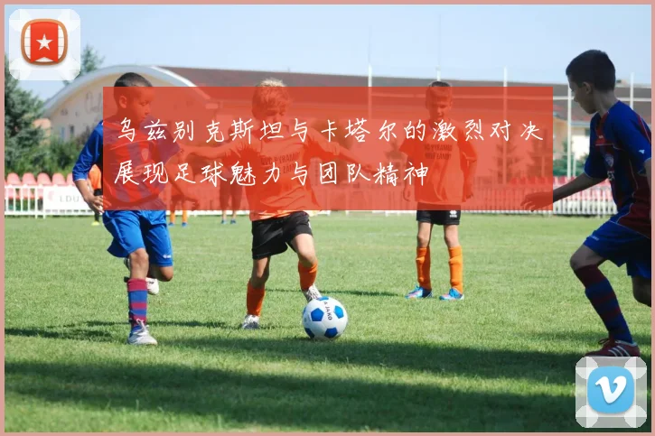 乌兹别克斯坦与卡塔尔的激烈对决展现足球魅力与团队精神