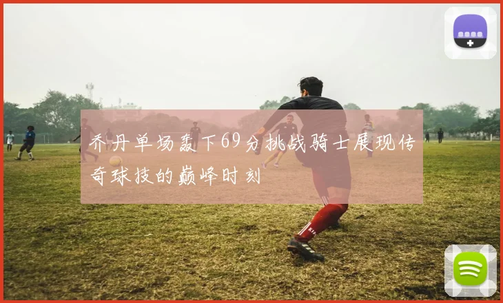 乔丹单场轰下69分挑战骑士展现传奇球技的巅峰时刻
