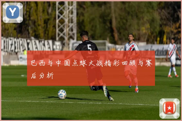 巴西与中国点球大战精彩回顾与赛后分析