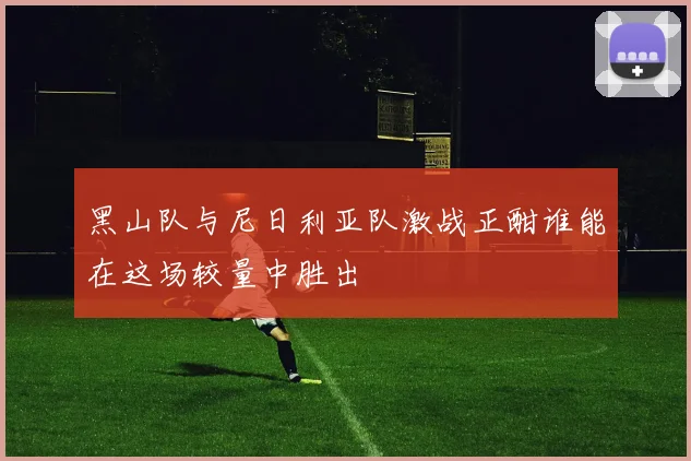黑山队与尼日利亚队激战正酣谁能在这场较量中胜出