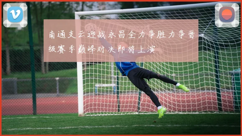 南通支云迎战永昌全力争胜力争晋级赛季巅峰对决即将上演