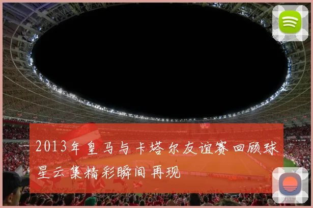 2013年皇马与卡塔尔友谊赛回顾球星云集精彩瞬间再现