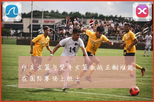 印度女篮与斐济女篮激战正酣谁能在国际赛场上胜出